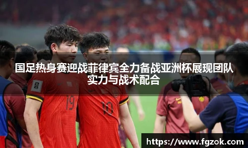 国足热身赛迎战菲律宾全力备战亚洲杯展现团队实力与战术配合